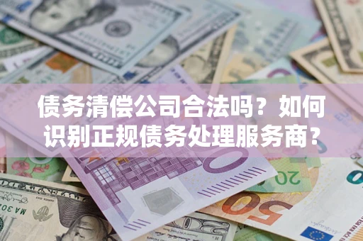 武汉债务清偿公司合法吗？如何识别正规债务处理服务商？