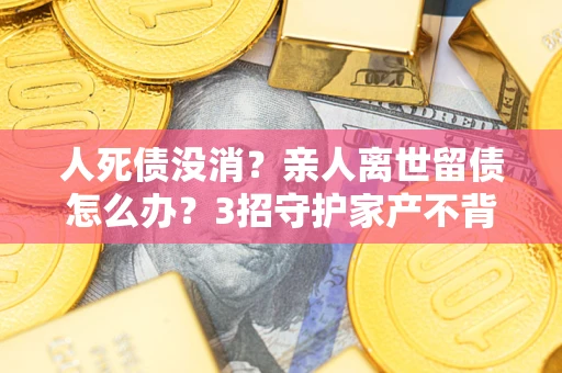 武汉人死债没消？亲人离世留债怎么办？3招守护家产不背锅