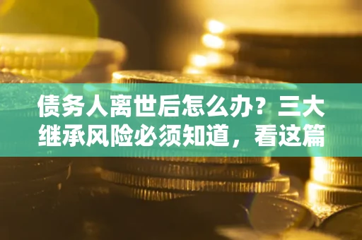 武汉债务人离世后怎么办？三大继承风险必须知道，看这篇就够了