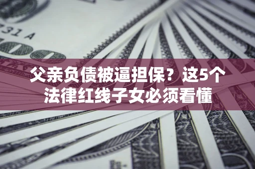 武汉父亲负债被逼担保？这5个法律红线子女必须看懂